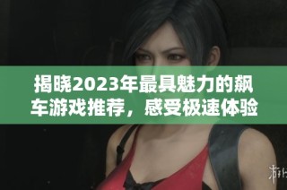 揭晓2023年最具魅力的飙车游戏推荐，感受极速体验的魅力