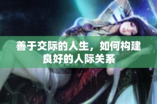 善于交际的人生，如何构建良好的人际关系