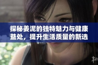 探秘姜泥的独特魅力与健康益处，提升生活质量的新选择