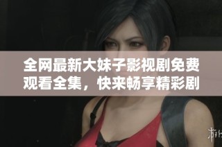 全网最新大妹子影视剧免费观看全集，快来畅享精彩剧情