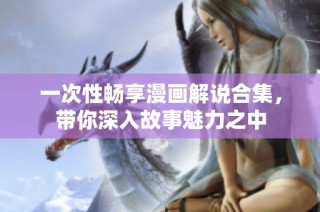 一次性畅享漫画解说合集，带你深入故事魅力之中