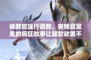 被教官强行调教，夜晚寝室里的疯狂故事让腿软欲罢不能