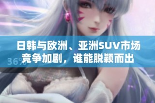 日韩与欧洲、亚洲SUV市场竞争加剧，谁能脱颖而出