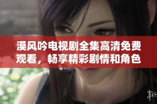 漠风吟电视剧全集高清免费观看，畅享精彩剧情和角色魅力