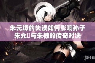 朱元璋的失误如何影响孙子朱允炆与朱棣的传奇对决