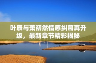 叶辰与萧初然情感纠葛再升级，最新章节精彩揭秘