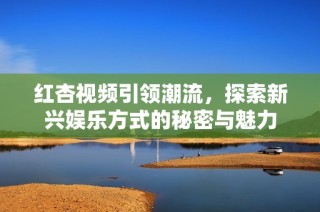 红杏视频引领潮流，探索新兴娱乐方式的秘密与魅力