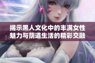 揭示黑人文化中的丰满女性魅力与荫道生活的精彩交融