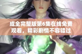 成全完整版第6集在线免费观看，精彩剧情不容错过