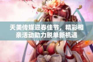 天美传媒迎春佳节，精彩相亲活动助力脱单新机遇