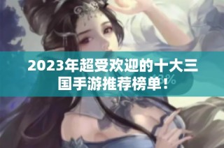 2023年超受欢迎的十大三国手游推荐榜单！