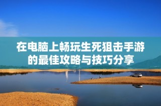 在电脑上畅玩生死狙击手游的最佳攻略与技巧分享