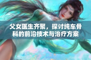 父女医生齐聚，探讨纯车骨科的前沿技术与治疗方案