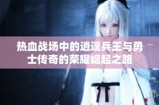 热血战场中的逍遥兵王与勇士传奇的荣耀崛起之路