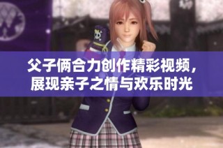 父子俩合力创作精彩视频，展现亲子之情与欢乐时光