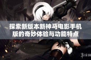 探索新版本新神马电影手机版的奇妙体验与功能特点