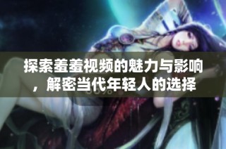 探索羞羞视频的魅力与影响，解密当代年轻人的选择