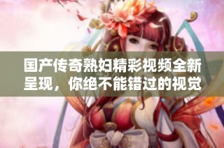 国产传奇熟妇精彩视频全新呈现，你绝不能错过的视觉盛宴