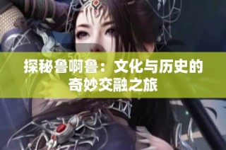 探秘鲁啊鲁：文化与历史的奇妙交融之旅