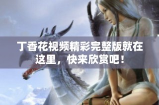 丁香花视频精彩完整版就在这里，快来欣赏吧！