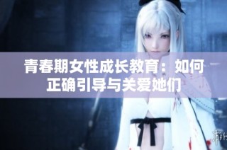 青春期女性成长教育：如何正确引导与关爱她们