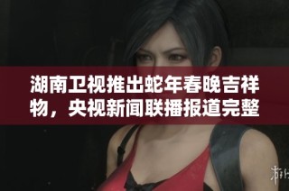 湖南卫视推出蛇年春晚吉祥物，央视新闻联播报道完整信息