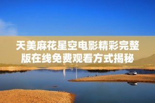 天美麻花星空电影精彩完整版在线免费观看方式揭秘