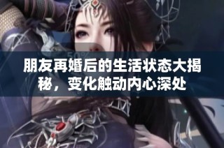 朋友再婚后的生活状态大揭秘，变化触动内心深处