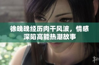 徐晚晚经历肉干风波，情感深陷高能热潮故事
