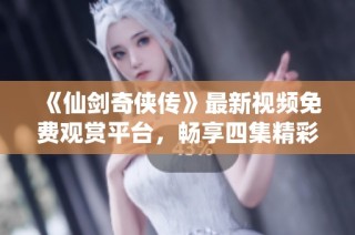 《仙剑奇侠传》最新视频免费观赏平台，畅享四集精彩内容
