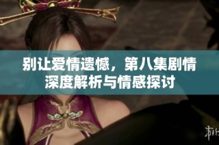 别让爱情遗憾，第八集剧情深度解析与情感探讨