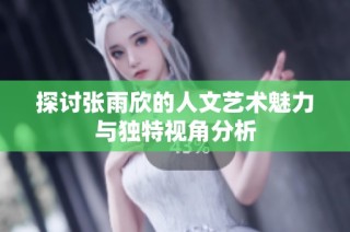探讨张雨欣的人文艺术魅力与独特视角分析