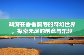 畅游在香香腐宅的奇幻世界，探索无尽的创意与乐趣