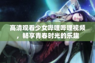 高清观看少女哔哩哔哩视频，畅享青春时光的乐趣