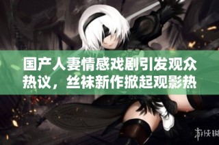 国产人妻情感戏剧引发观众热议，丝袜新作掀起观影热潮