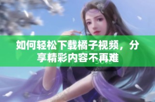 如何轻松下载橘子视频，分享精彩内容不再难