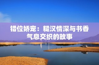 错位娇宠：糙汉情深与书香气息交织的故事