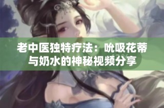 老中医独特疗法：吮吸花蒂与奶水的神秘视频分享