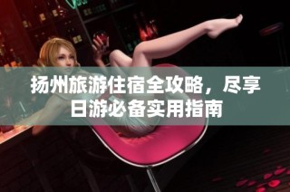 扬州旅游住宿全攻略，尽享日游必备实用指南