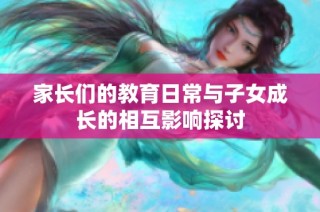 家长们的教育日常与子女成长的相互影响探讨