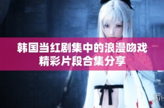 韩国当红剧集中的浪漫吻戏精彩片段合集分享