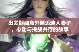 出差期间意外邂逅迷人妻子，心动与挑战并存的故事