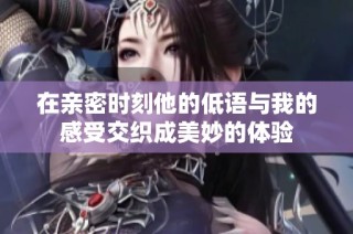 在亲密时刻他的低语与我的感受交织成美妙的体验