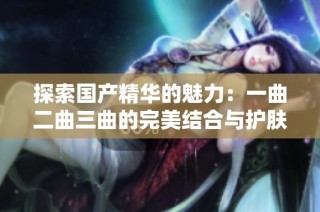 探索国产精华的魅力：一曲二曲三曲的完美结合与护肤秘籍