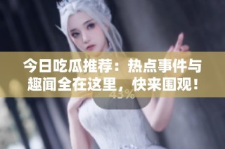 今日吃瓜推荐：热点事件与趣闻全在这里，快来围观！