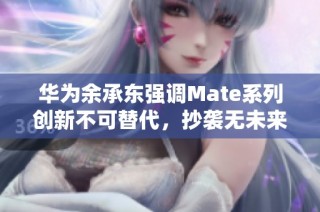 华为余承东强调Mate系列创新不可替代，抄袭无未来