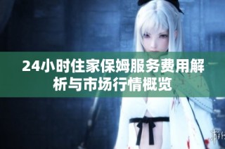 24小时住家保姆服务费用解析与市场行情概览