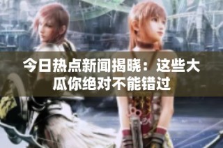今日热点新闻揭晓：这些大瓜你绝对不能错过