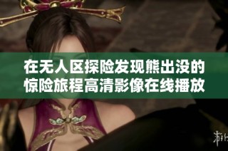 在无人区探险发现熊出没的惊险旅程高清影像在线播放