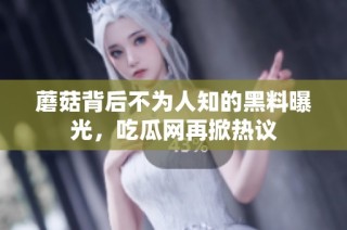 蘑菇背后不为人知的黑料曝光，吃瓜网再掀热议